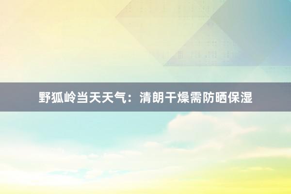 野狐岭当天天气：清朗干燥需防晒保湿